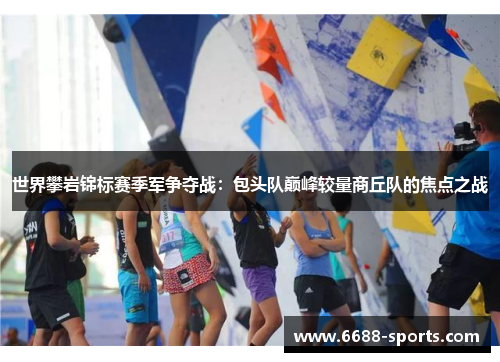 世界攀岩锦标赛季军争夺战：包头队巅峰较量商丘队的焦点之战