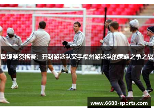欧锦赛资格赛：开封游泳队交手福州游泳队的荣耀之争之战