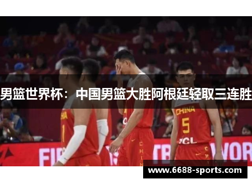 男篮世界杯：中国男篮大胜阿根廷轻取三连胜